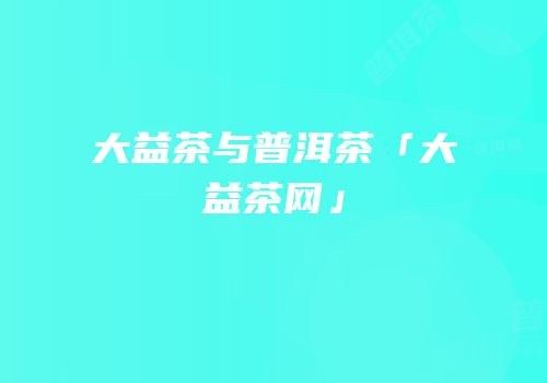 大益茶与普洱茶「大益茶网」