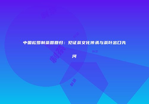 中国松萝制茶图回归：见证茶文化传承与茶叶出口先河