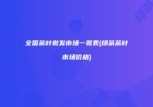 全国茶叶批发市场一览表(绿茶茶叶市场价格)