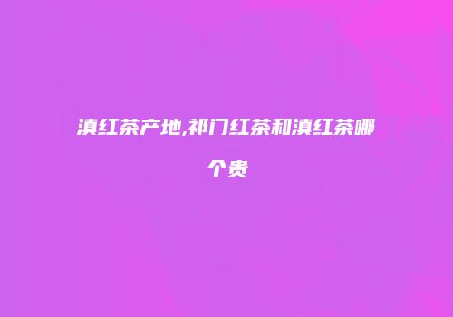 滇红茶产地,祁门红茶和滇红茶哪个贵