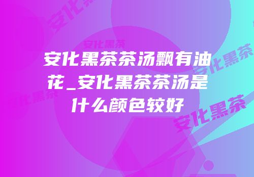 安化黑茶茶汤飘有油花_安化黑茶茶汤是什么颜色较好