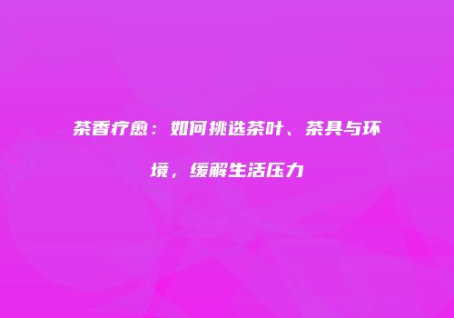 茶香疗愈：如何挑选茶叶、茶具与环境，缓解生活压力