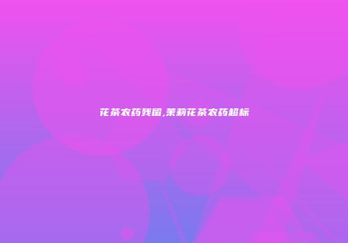 花茶农药残留,茉莉花茶农药超标