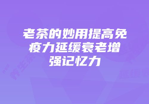 老茶的妙用提高免疫力延缓衰老增强记忆力