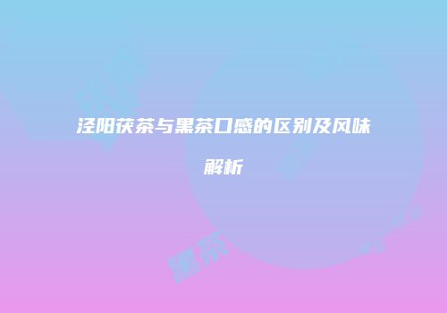 泾阳茯茶与黑茶口感的区别及风味解析