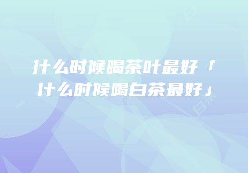 什么时候喝茶叶最好「什么时候喝白茶最好」