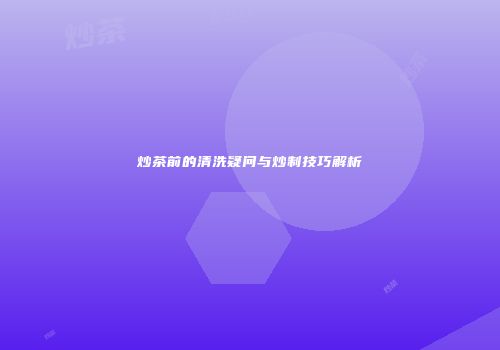 炒茶前的清洗疑问与炒制技巧解析