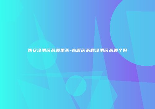 西安泾渭茯茶哪里买-古渡茯茶和泾渭茯茶哪个好