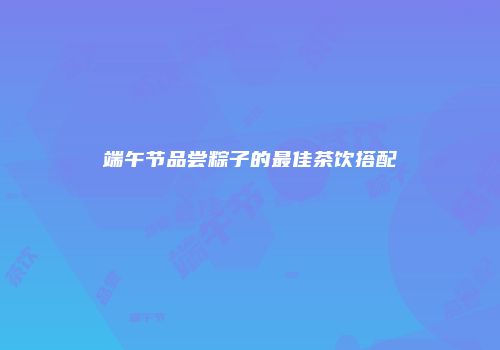 端午节品尝粽子的最佳茶饮搭配