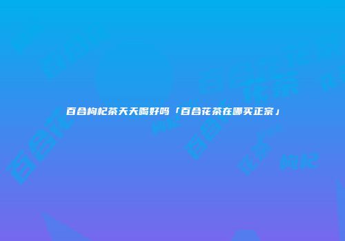 百合枸杞茶天天喝好吗「百合花茶在哪买正宗」