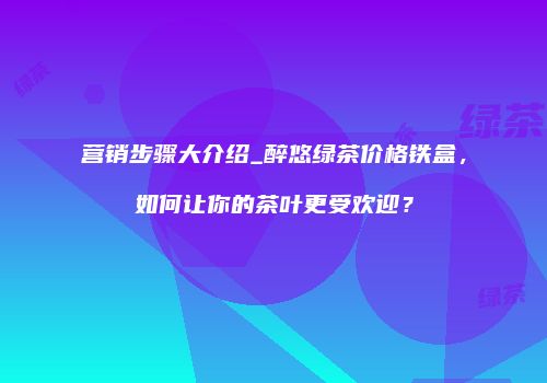 营销步骤大介绍_醉悠绿茶价格铁盒，如何让你的茶叶更受欢迎？