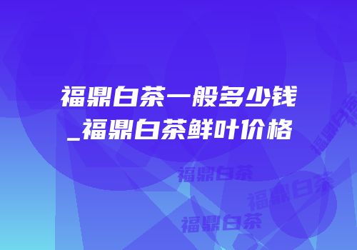 福鼎白茶一般多少钱_福鼎白茶鲜叶价格