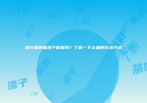 茶叶里的黑渣子能喝吗？了解一下正确的饮茶方式