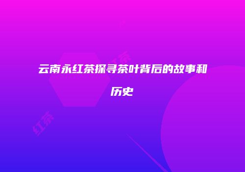 云南永红茶探寻茶叶背后的故事和历史