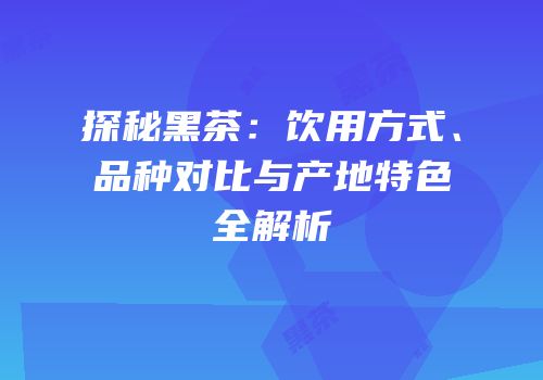 探秘黑茶：饮用方式、品种对比与产地特色全解析