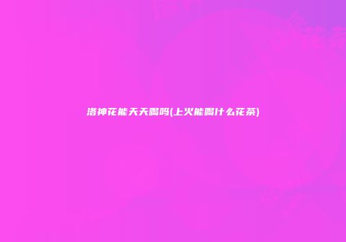 洛神花能天天喝吗(上火能喝什么花茶)