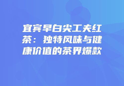 宜宾早白尖工夫红茶：独特风味与健康价值的茶界爆款