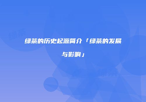 绿茶的历史起源简介「绿茶的发展与影响」