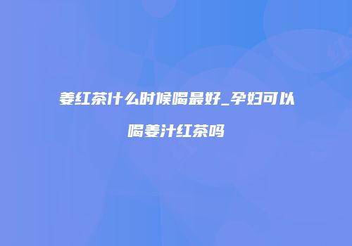 姜红茶什么时候喝最好_孕妇可以喝姜汁红茶吗