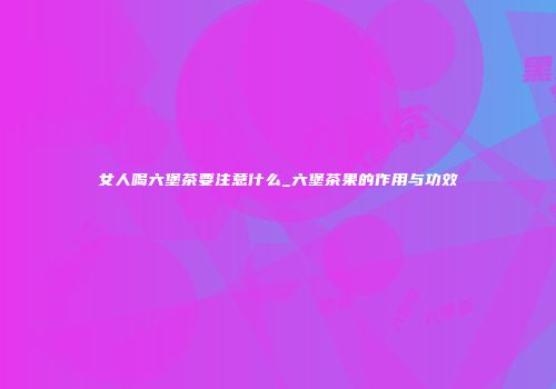 女人喝六堡茶要注意什么_六堡茶果的作用与功效