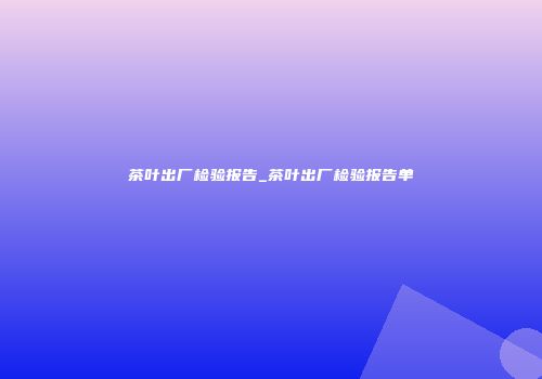 茶叶出厂检验报告_茶叶出厂检验报告单