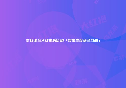 空谷幽兰大红袍的价格「岩茶空谷幽兰口感」