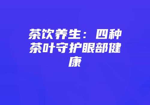 茶饮养生：四种茶叶守护眼部健康