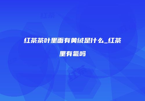 红茶茶叶里面有黄绒是什么_红茶里有氟吗