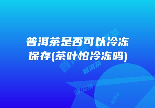 普洱茶是否可以冷冻保存(茶叶怕冷冻吗)