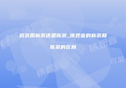 岩茶喝新茶还是陈茶_铁观音的新茶和陈茶的区别