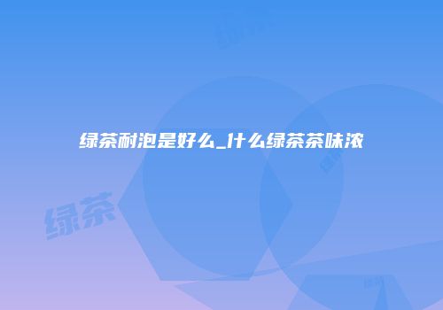 绿茶耐泡是好么_什么绿茶茶味浓