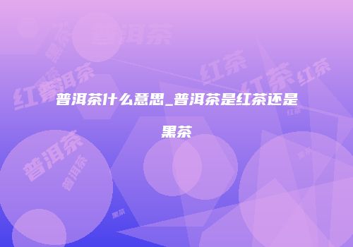 普洱茶什么意思_普洱茶是红茶还是黑茶