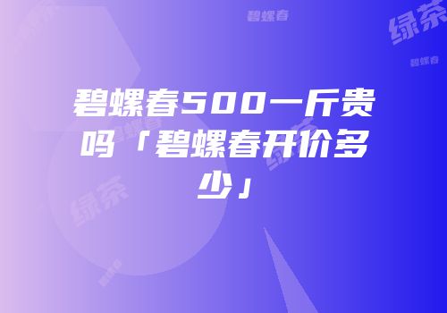 碧螺春500一斤贵吗「碧螺春开价多少」