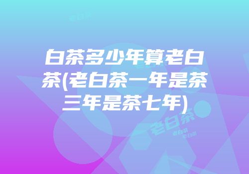 白茶多少年算老白茶(老白茶一年是茶三年是茶七年)