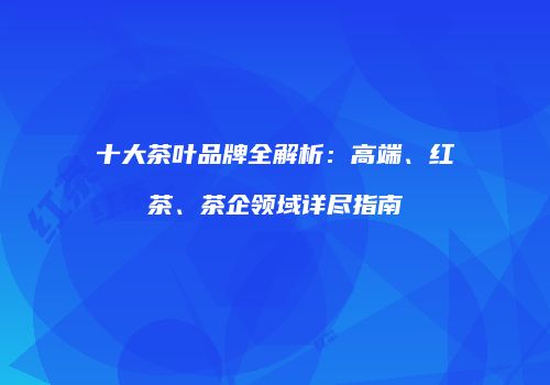 十大茶叶品牌全解析：高端、红茶、茶企领域详尽指南