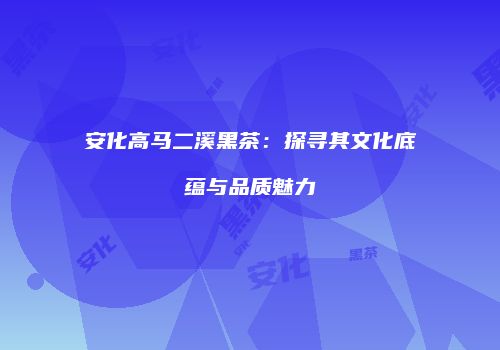 安化高马二溪黑茶：探寻其文化底蕴与品质魅力