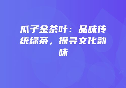瓜子金茶叶：品味传统绿茶，探寻文化韵味