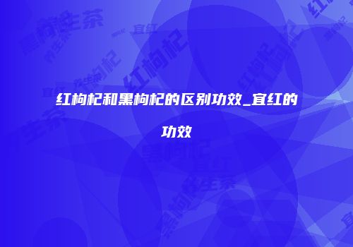 红枸杞和黑枸杞的区别功效_宜红的功效