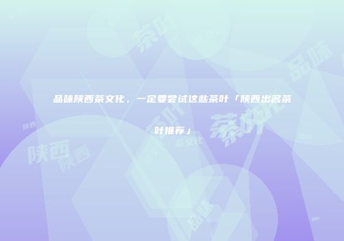 品味陕西茶文化，一定要尝试这些茶叶「陕西出名茶叶推荐」