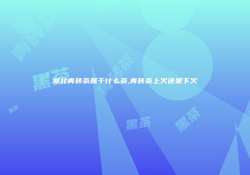 湖北青砖茶属于什么茶,青砖茶上火还是下火