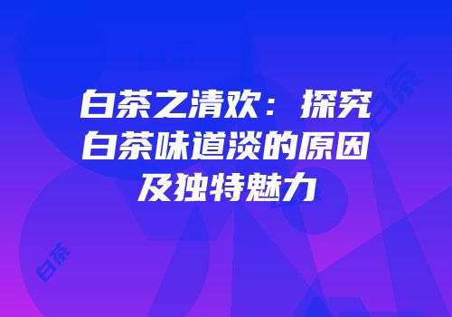 白茶之清欢：探究白茶味道淡的原因及独特魅力