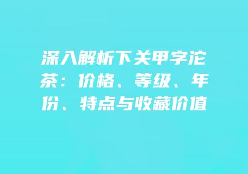 深入解析下关甲字沱茶：价格、等级、年份、特点与收藏价值