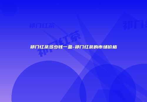 祁门红茶多少钱一盒-祁门红茶的市场价格