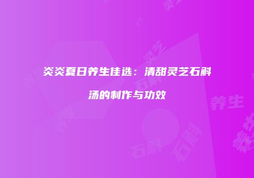 炎炎夏日养生佳选：清甜灵芝石斛汤的制作与功效