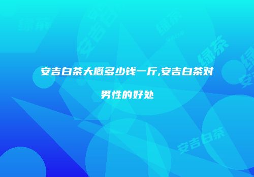 安吉白茶大概多少钱一斤,安吉白茶对男性的好处