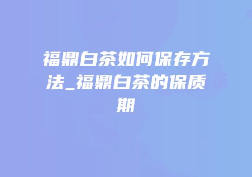 福鼎白茶如何保存方法_福鼎白茶的保质期