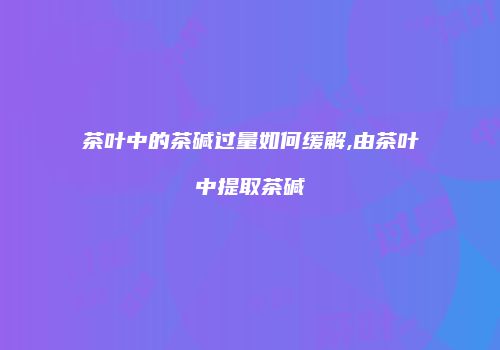 茶叶中的茶碱过量如何缓解,由茶叶中提取茶碱