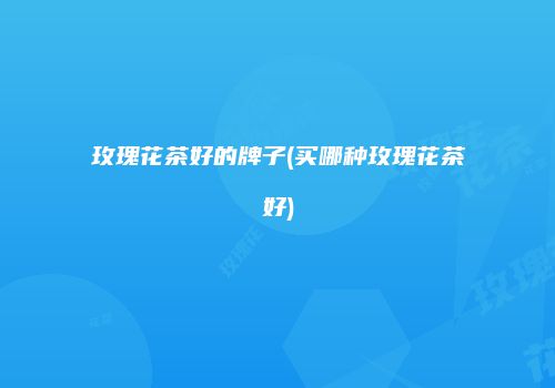 玫瑰花茶好的牌子(买哪种玫瑰花茶好)