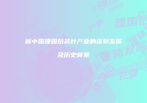 新中国建国后茶叶产业的蓬勃发展及历史背景