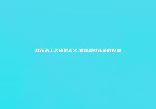 桂花茶上火还是去火,女性喝桂花茶的好处